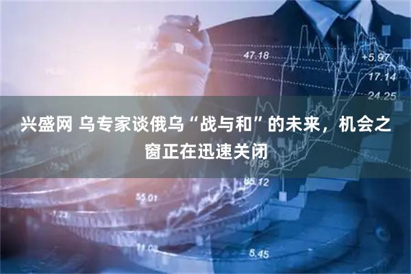 兴盛网 乌专家谈俄乌“战与和”的未来，机会之窗正在迅速关闭