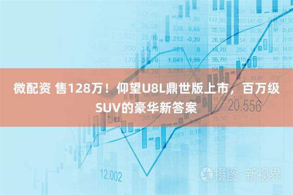 微配资 售128万！仰望U8L鼎世版上市，百万级SUV的豪华新答案