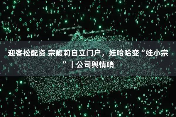 迎客松配资 宗馥莉自立门户，娃哈哈变“娃小宗”｜公司舆情哨