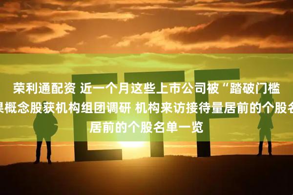 荣利通配资 近一个月这些上市公司被“踏破门槛”！苹果概念股获机构组团调研 机构来访接待量居前的个股名单一览
