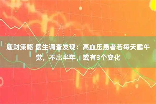 鹿财策略 医生调查发现：高血压患者若每天睡午觉，不出半年，或有3个变化