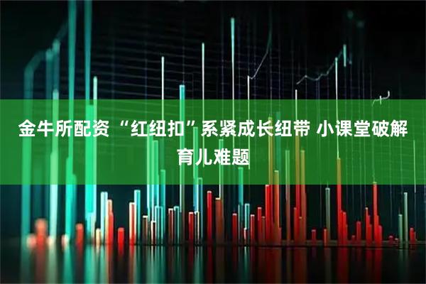 金牛所配资 “红纽扣”系紧成长纽带 小课堂破解育儿难题