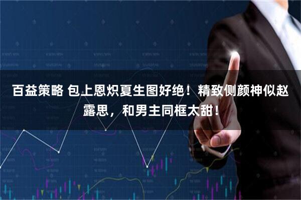 百益策略 包上恩炽夏生图好绝！精致侧颜神似赵露思，和男主同框太甜！