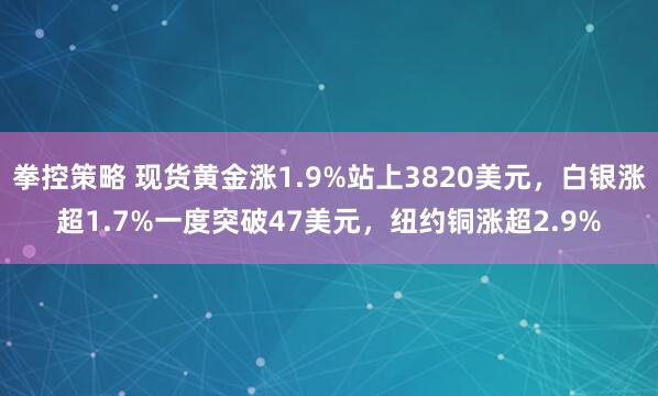 拳控策略 现货黄金涨1.9%站上3820美元，白银涨超1.7%一度突破47美元，纽约铜涨超2.9%
