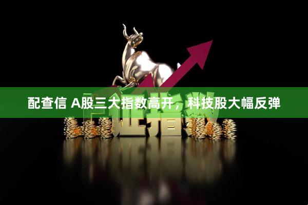 配查信 A股三大指数高开，科技股大幅反弹