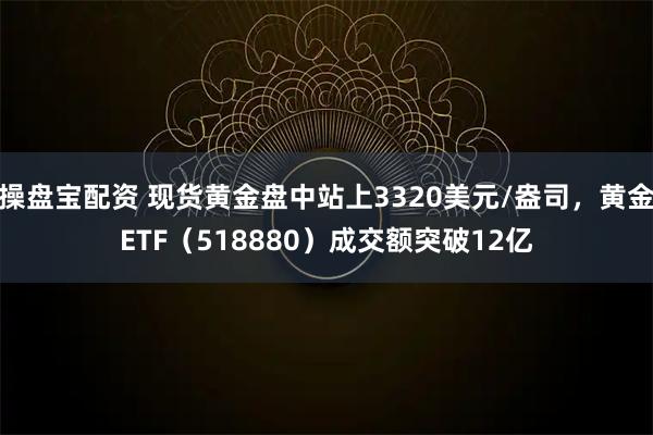 操盘宝配资 现货黄金盘中站上3320美元/盎司，黄金ETF（518880）成交额突破12亿