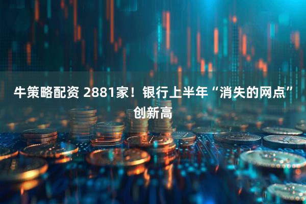 牛策略配资 2881家！银行上半年“消失的网点”创新高