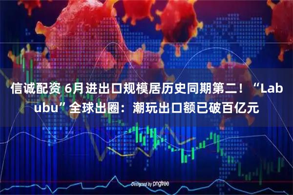信诚配资 6月进出口规模居历史同期第二！“Labubu”全球出圈：潮玩出口额已破百亿元