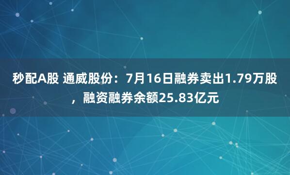 秒配A股 通威股份：7月16日融券卖出1.79万股，融资融券余额25.83亿元