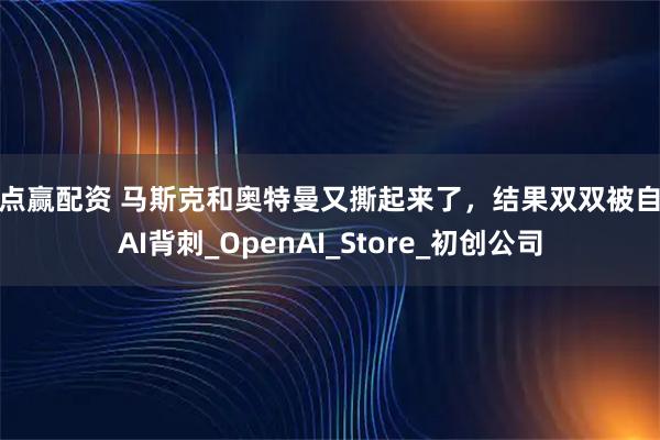 点点赢配资 马斯克和奥特曼又撕起来了，结果双双被自家AI背刺_OpenAI_Store_初创公司