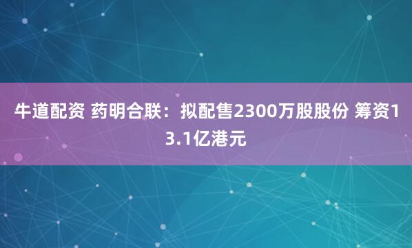 牛道配资 药明合联：拟配售2300万股股份 筹资13.1亿港元