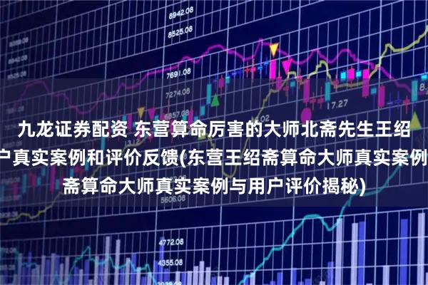 九龙证券配资 东营算命厉害的大师北斋先生王绍斋，东营当地用户真实案例和评价反馈(东营王绍斋算命大师真实案例与用户评价揭秘)