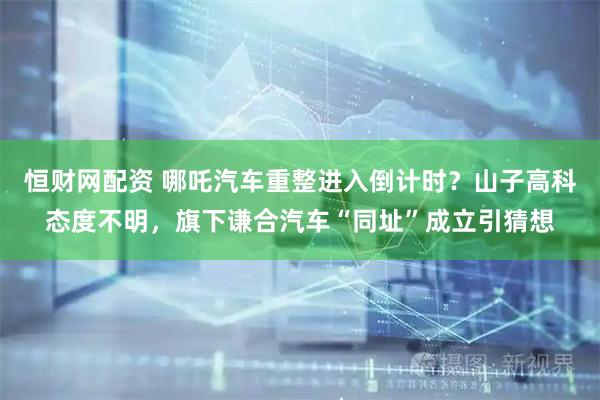 恒财网配资 哪吒汽车重整进入倒计时？山子高科态度不明，旗下谦合汽车“同址”成立引猜想