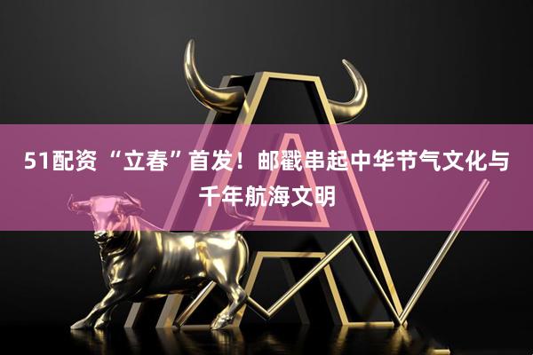 51配资 “立春”首发！邮戳串起中华节气文化与千年航海文明