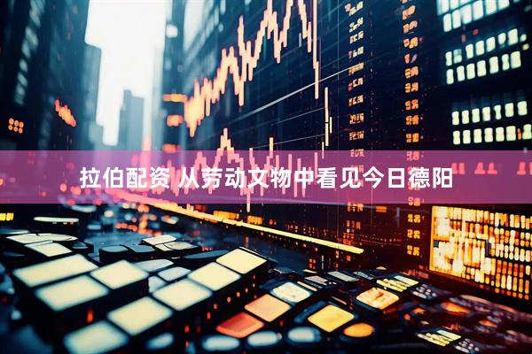 拉伯配资 从劳动文物中看见今日德阳