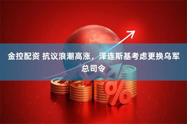 金控配资 抗议浪潮高涨，泽连斯基考虑更换乌军总司令